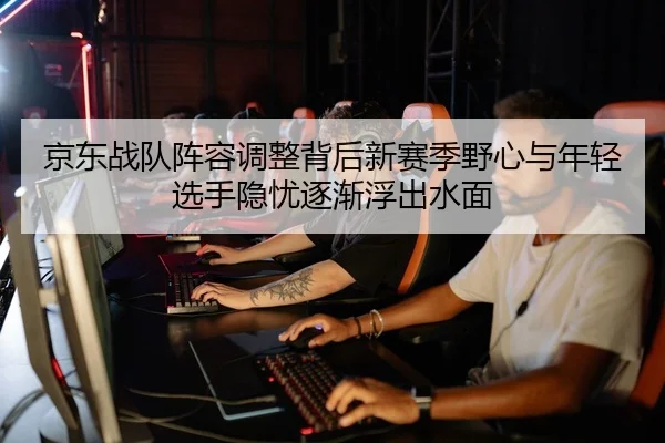 京东战队阵容调整背后新赛季野心与年轻选手隐忧逐渐浮出水面